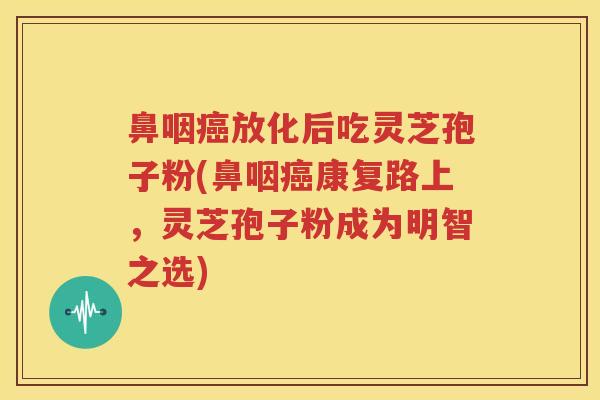 鼻咽癌放化后吃灵芝孢子粉(鼻咽癌康复路上，灵芝孢子粉成为明智之选)