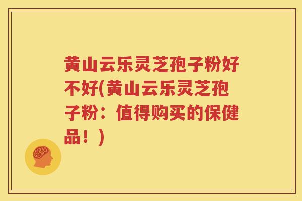 黄山云乐灵芝孢子粉好不好(黄山云乐灵芝孢子粉：值得购买的保健品！)