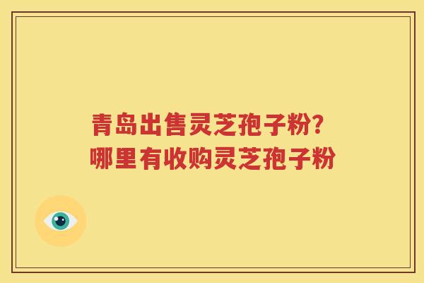 青岛出售灵芝孢子粉？哪里有收购灵芝孢子粉