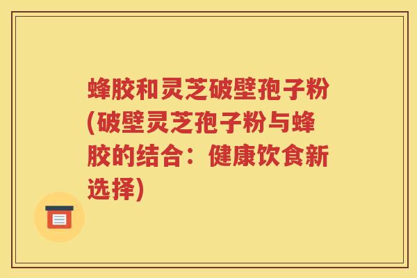 蜂胶和灵芝破壁孢子粉(破壁灵芝孢子粉与蜂胶的结合：健康饮食新选择)