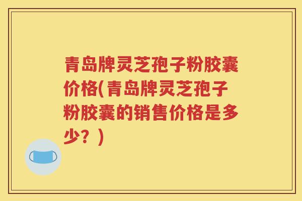 青岛牌灵芝孢子粉胶囊价格(青岛牌灵芝孢子粉胶囊的销售价格是多少？)