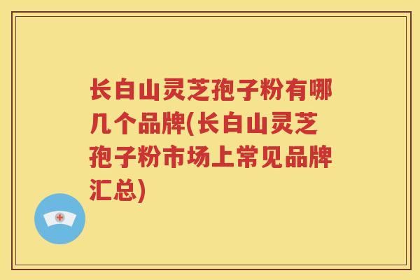 长白山灵芝孢子粉有哪几个品牌(长白山灵芝孢子粉市场上常见品牌汇总)