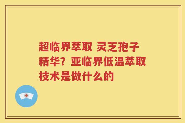 超临界萃取 灵芝孢子精华？亚临界低温萃取技术是做什么的