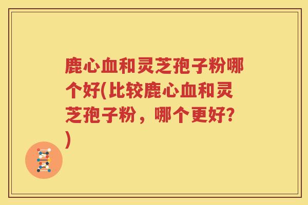 鹿心血和灵芝孢子粉哪个好(比较鹿心血和灵芝孢子粉，哪个更好？)