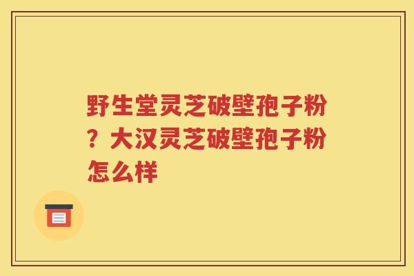 野生堂灵芝破壁孢子粉？大汉灵芝破壁孢子粉怎么样