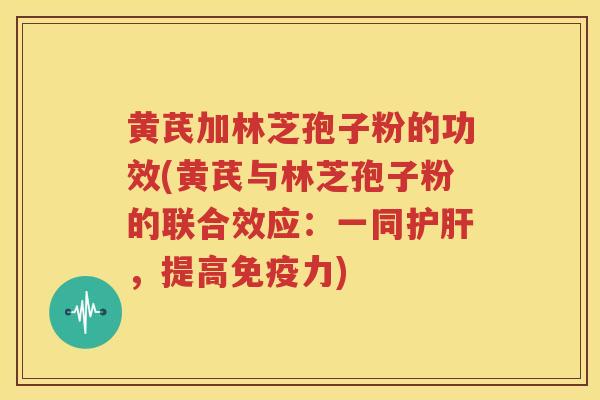 黄芪加林芝孢子粉的功效(黄芪与林芝孢子粉的联合效应：一同护肝，提高免疫力)