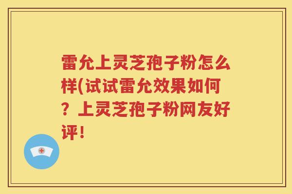 雷允上灵芝孢子粉怎么样(试试雷允效果如何？上灵芝孢子粉网友好评！