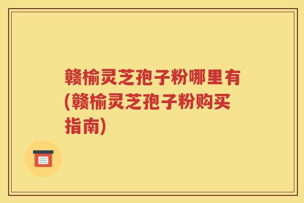 赣榆灵芝孢子粉哪里有(赣榆灵芝孢子粉购买指南)