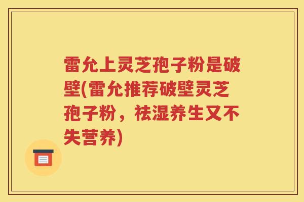 雷允上灵芝孢子粉是破壁(雷允推荐破壁灵芝孢子粉，祛湿养生又不失营养)