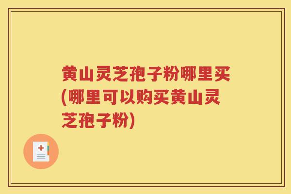黄山灵芝孢子粉哪里买(哪里可以购买黄山灵芝孢子粉)