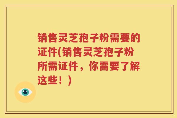 销售灵芝孢子粉需要的证件(销售灵芝孢子粉所需证件，你需要了解这些！)