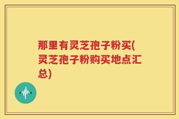 那里有灵芝孢子粉买(灵芝孢子粉购买地点汇总)