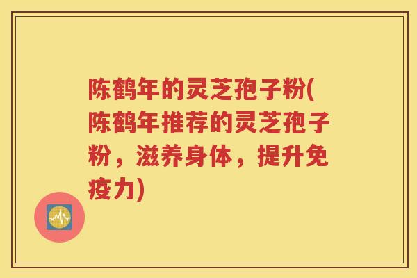 陈鹤年的灵芝孢子粉(陈鹤年推荐的灵芝孢子粉，滋养身体，提升免疫力)