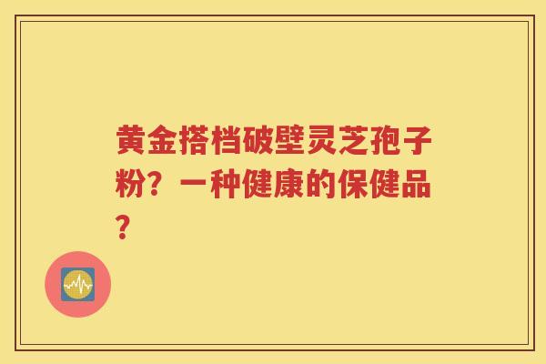 黄金搭档破壁灵芝孢子粉？一种健康的保健品？