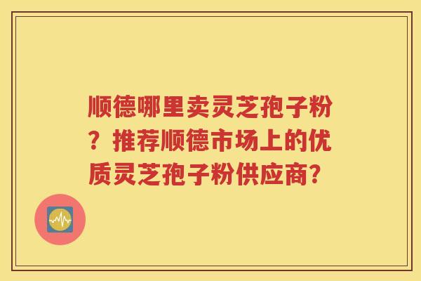 顺德哪里卖灵芝孢子粉？推荐顺德市场上的优质灵芝孢子粉供应商？