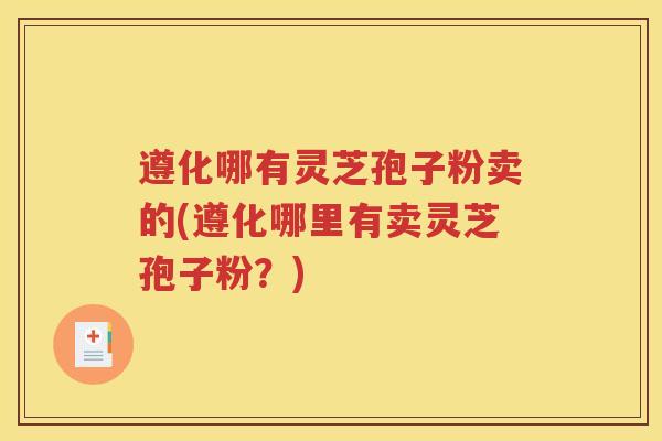 遵化哪有灵芝孢子粉卖的(遵化哪里有卖灵芝孢子粉？)