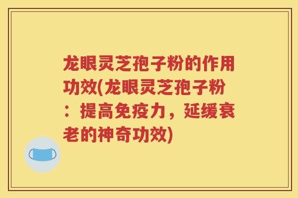 龙眼灵芝孢子粉的作用功效(龙眼灵芝孢子粉：提高免疫力，延缓衰老的神奇功效)