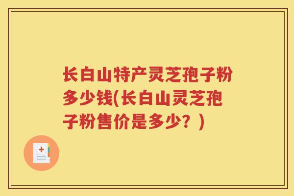 长白山特产灵芝孢子粉多少钱(长白山灵芝孢子粉售价是多少？)
