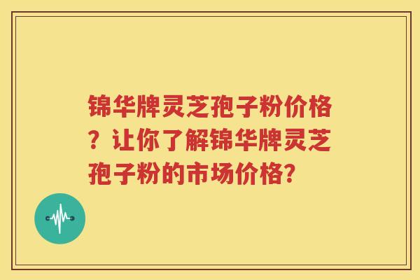 锦华牌灵芝孢子粉价格？让你了解锦华牌灵芝孢子粉的市场价格？