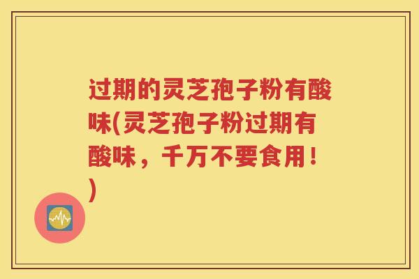 过期的灵芝孢子粉有酸味(灵芝孢子粉过期有酸味，千万不要食用！)