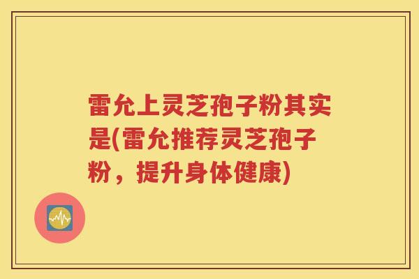 雷允上灵芝孢子粉其实是(雷允推荐灵芝孢子粉，提升身体健康)