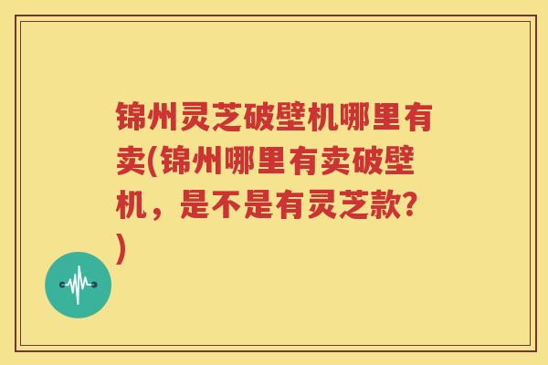 锦州灵芝破壁机哪里有卖(锦州哪里有卖破壁机，是不是有灵芝款？)