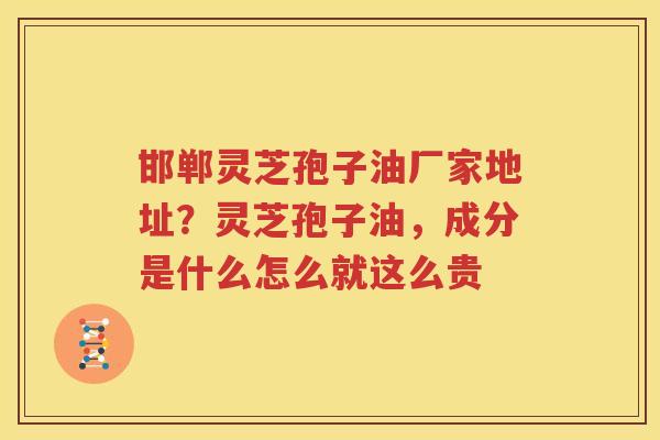 邯郸灵芝孢子油厂家地址？灵芝孢子油，成分是什么怎么就这么贵