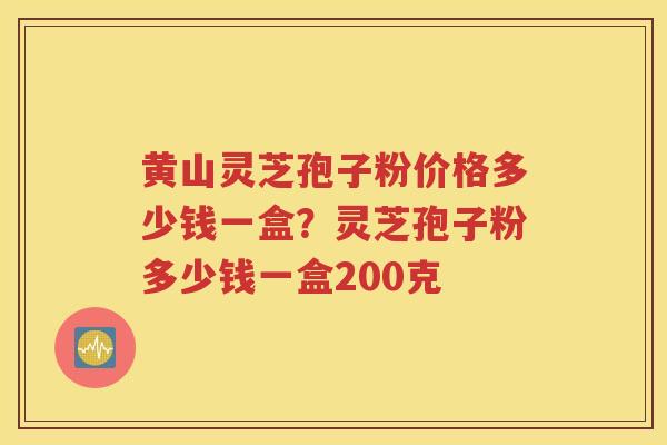 黄山灵芝孢子粉价格多少钱一盒？灵芝孢子粉多少钱一盒200克