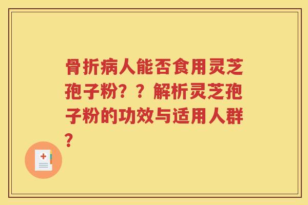 骨折病人能否食用灵芝孢子粉？？解析灵芝孢子粉的功效与适用人群？