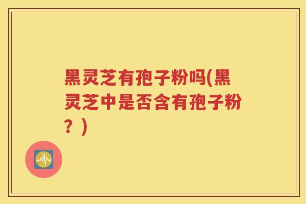 黑灵芝有孢子粉吗(黑灵芝中是否含有孢子粉？)
