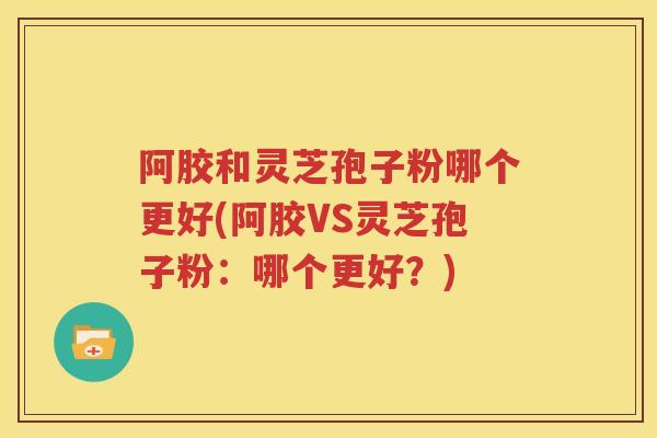 阿胶和灵芝孢子粉哪个更好(阿胶VS灵芝孢子粉：哪个更好？)