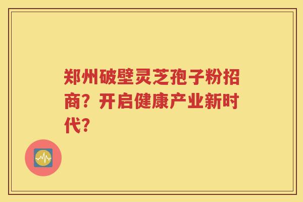 郑州破壁灵芝孢子粉招商？开启健康产业新时代？
