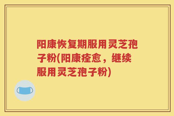 阳康恢复期服用灵芝孢子粉(阳康痊愈，继续服用灵芝孢子粉)