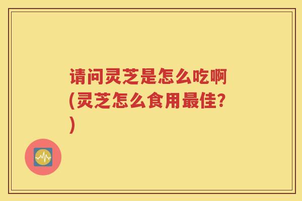 请问灵芝是怎么吃啊 (灵芝怎么食用最佳？)