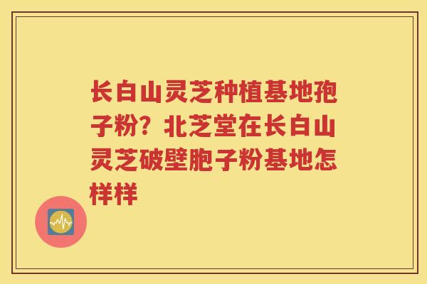 长白山灵芝种植基地孢子粉？北芝堂在长白山灵芝破壁胞子粉基地怎样样