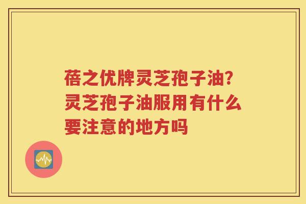 蓓之优牌灵芝孢子油？灵芝孢子油服用有什么要注意的地方吗