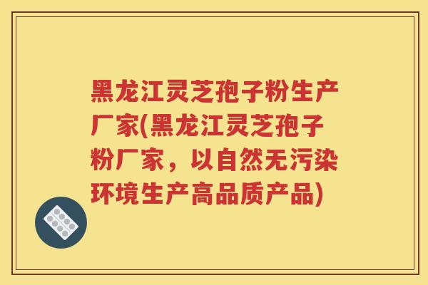 黑龙江灵芝孢子粉生产厂家(黑龙江灵芝孢子粉厂家，以自然无污染环境生产高品质产品)
