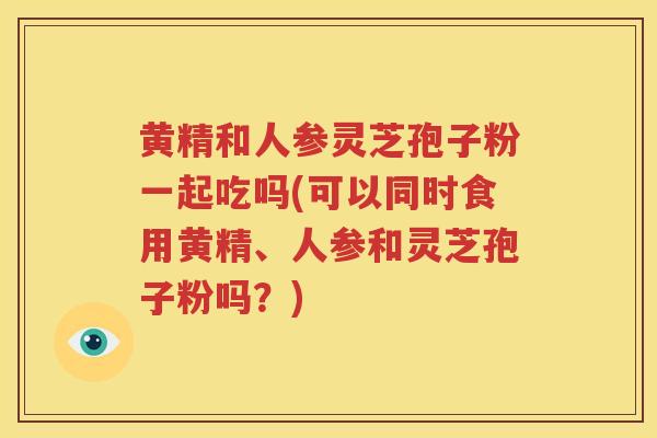 黄精和人参灵芝孢子粉一起吃吗(可以同时食用黄精、人参和灵芝孢子粉吗？)