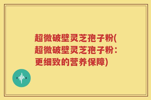 超微破壁灵芝孢子粉(超微破壁灵芝孢子粉：更细致的营养保障)