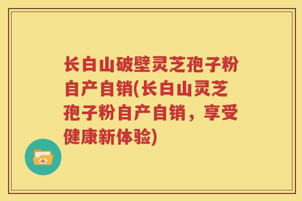 长白山破壁灵芝孢子粉自产自销(长白山灵芝孢子粉自产自销，享受健康新体验)