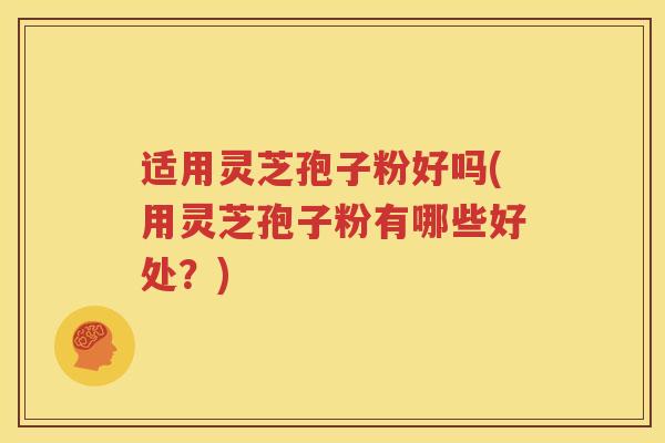 适用灵芝孢子粉好吗(用灵芝孢子粉有哪些好处？)