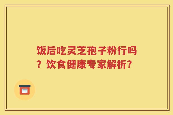饭后吃灵芝孢子粉行吗？饮食健康专家解析？
