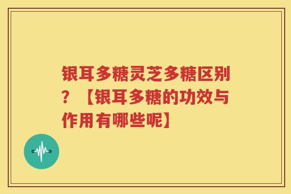 银耳多糖灵芝多糖区别？【银耳多糖的功效与作用有哪些呢】