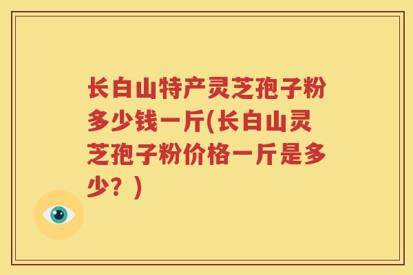 长白山特产灵芝孢子粉多少钱一斤(长白山灵芝孢子粉价格一斤是多少？)