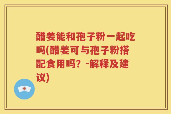 醋姜能和孢子粉一起吃吗(醋姜可与孢子粉搭配食用吗？-解释及建议)