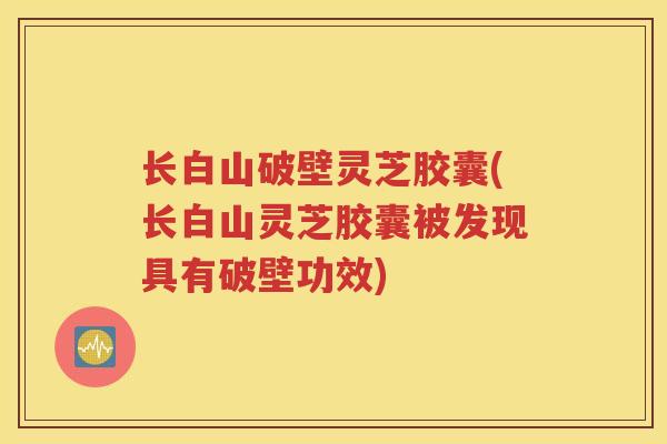长白山破壁灵芝胶囊(长白山灵芝胶囊被发现具有破壁功效)