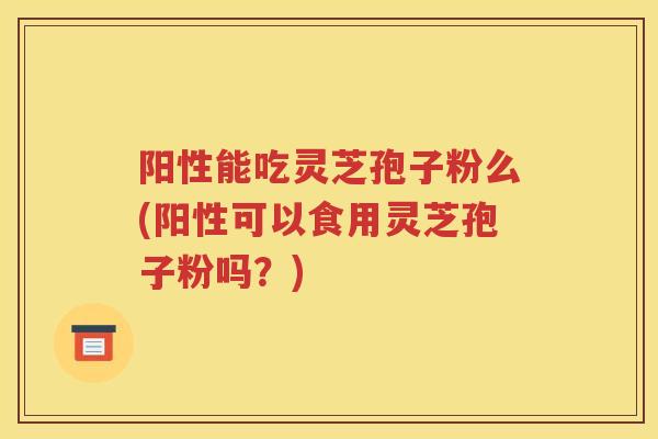 阳性能吃灵芝孢子粉么(阳性可以食用灵芝孢子粉吗？)