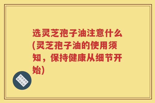 选灵芝孢子油注意什么(灵芝孢子油的使用须知，保持健康从细节开始)