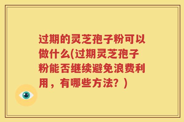 过期的灵芝孢子粉可以做什么(过期灵芝孢子粉能否继续避免浪费利用，有哪些方法？)