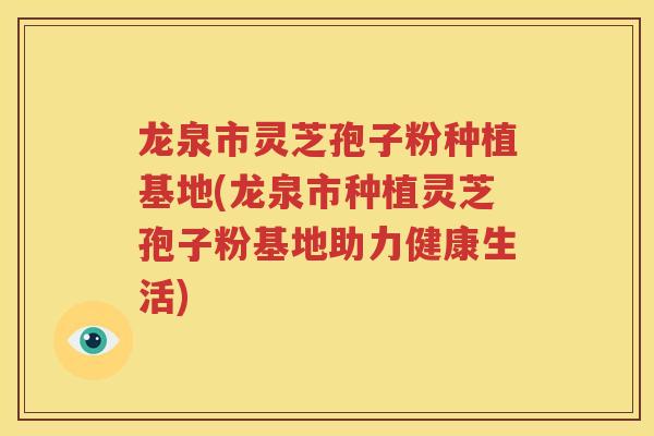 龙泉市灵芝孢子粉种植基地(龙泉市种植灵芝孢子粉基地助力健康生活)